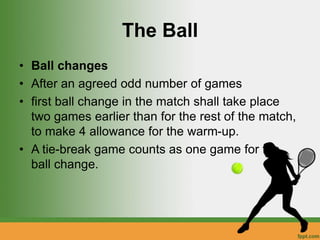 The Ball
• Ball changes
• After an agreed odd number of games
• first ball change in the match shall take place
two games earlier than for the rest of the match,
to make 4 allowance for the warm-up.
• A tie-break game counts as one game for the
ball change.
 