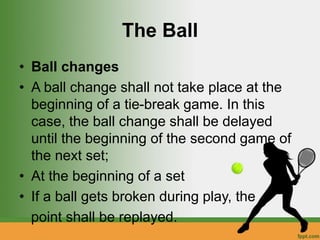 The Ball
• Ball changes
• A ball change shall not take place at the
beginning of a tie-break game. In this
case, the ball change shall be delayed
until the beginning of the second game of
the next set;
• At the beginning of a set
• If a ball gets broken during play, the
point shall be replayed.
 