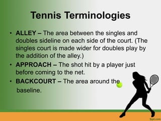 Tennis Terminologies
• ALLEY – The area between the singles and
doubles sideline on each side of the court. (The
singles court is made wider for doubles play by
the addition of the alley.)
• APPROACH – The shot hit by a player just
before coming to the net.
• BACKCOURT – The area around the
baseline.
 
