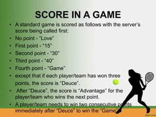 SCORE IN A GAME
• A standard game is scored as follows with the server’s
score being called first:
• No point - “Love”
• First point - “15”
• Second point - “30”
• Third point - “40”
• Fourth point - “Game”
• except that if each player/team has won three
points, the score is “Deuce”.
• After “Deuce”, the score is “Advantage” for the
player/team who wins the next point.
• A player/team needs to win two consecutive points
immediately after “Deuce” to win the “Game”.
 