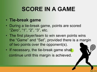 SCORE IN A GAME
• Tie-break game
• During a tie-break game, points are scored
“Zero”, “1”, “2”, “3”, etc.
• The first player/team to win seven points wins
the “Game” and “Set”, provided there is a margin
of two points over the opponent(s).
• If necessary, the tie-break game shall
continue until this margin is achieved.
 