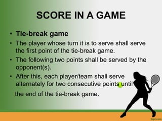 SCORE IN A GAME
• Tie-break game
• The player whose turn it is to serve shall serve
the first point of the tie-break game.
• The following two points shall be served by the
opponent(s).
• After this, each player/team shall serve
alternately for two consecutive points until
the end of the tie-break game.
 