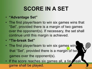SCORE IN A SET
• “Advantage Set”
• The first player/team to win six games wins that
“Set”, provided there is a margin of two games
over the opponent(s). If necessary, the set shall
continue until this margin is achieved.
• “Tie-break Set”
• The first player/team to win six games wins
that “Set”, provided there is a margin of two
games over the opponent(s).
• If the score reaches six games all, a tie-break
game shall be played.
 