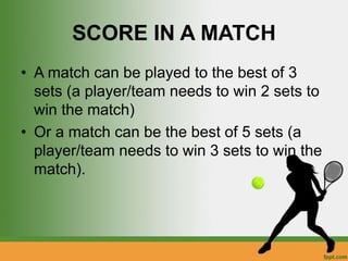SCORE IN A MATCH
• A match can be played to the best of 3
sets (a player/team needs to win 2 sets to
win the match)
• Or a match can be the best of 5 sets (a
player/team needs to win 3 sets to win the
match).
 