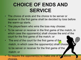 CHOICE OF ENDS AND
SERVICE
• The choice of ends and the choice to be server or
receiver in the first game shall be decided by toss before
the warm-up starts.
• The player/team who wins the toss may choose:
• To be server or receiver in the first game of the match, in
which case the opponent(s) shall choose the end of the
court for the first game of the match; or
• The end of the court for the first game of the
match, in which case the opponent(s) shall choose
to be server or receiver for the first game of the
match; or
• To require the opponent(s) to make one of the above
choices.
 