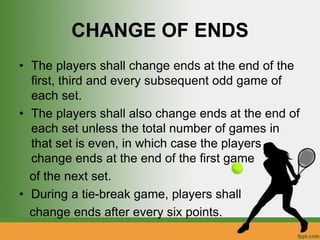 CHANGE OF ENDS
• The players shall change ends at the end of the
first, third and every subsequent odd game of
each set.
• The players shall also change ends at the end of
each set unless the total number of games in
that set is even, in which case the players
change ends at the end of the first game
of the next set.
• During a tie-break game, players shall
change ends after every six points.
 