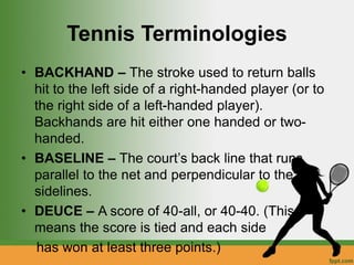Tennis Terminologies
• BACKHAND – The stroke used to return balls
hit to the left side of a right-handed player (or to
the right side of a left-handed player).
Backhands are hit either one handed or two-
handed.
• BASELINE – The court’s back line that runs
parallel to the net and perpendicular to the
sidelines.
• DEUCE – A score of 40-all, or 40-40. (This
means the score is tied and each side
has won at least three points.)
 