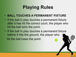 Playing Rules
• BALL TOUCHES A PERMANENT FIXTURE
• If the ball in play touches a permanent fixture
after it has hit the correct court, the player who
hit the ball wins the point.
• If the ball in play touches a permanent fixture
before it hits the ground, the player who
hit the ball loses the point.
 