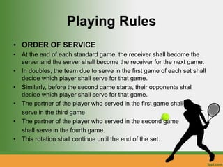 Playing Rules
• ORDER OF SERVICE
• At the end of each standard game, the receiver shall become the
server and the server shall become the receiver for the next game.
• In doubles, the team due to serve in the first game of each set shall
decide which player shall serve for that game.
• Similarly, before the second game starts, their opponents shall
decide which player shall serve for that game.
• The partner of the player who served in the first game shall
serve in the third game
• The partner of the player who served in the second game
shall serve in the fourth game.
• This rotation shall continue until the end of the set.
 