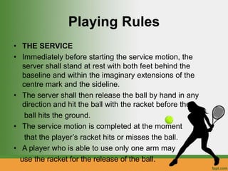 Playing Rules
• THE SERVICE
• Immediately before starting the service motion, the
server shall stand at rest with both feet behind the
baseline and within the imaginary extensions of the
centre mark and the sideline.
• The server shall then release the ball by hand in any
direction and hit the ball with the racket before the
ball hits the ground.
• The service motion is completed at the moment
that the player’s racket hits or misses the ball.
• A player who is able to use only one arm may
use the racket for the release of the ball.
 