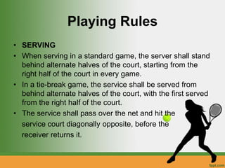 Playing Rules
• SERVING
• When serving in a standard game, the server shall stand
behind alternate halves of the court, starting from the
right half of the court in every game.
• In a tie-break game, the service shall be served from
behind alternate halves of the court, with the first served
from the right half of the court.
• The service shall pass over the net and hit the
service court diagonally opposite, before the
receiver returns it.
 