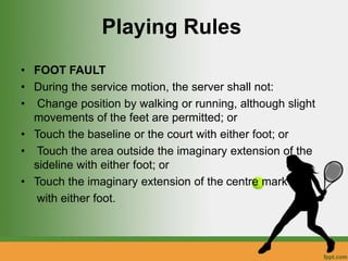 Playing Rules
• FOOT FAULT
• During the service motion, the server shall not:
• Change position by walking or running, although slight
movements of the feet are permitted; or
• Touch the baseline or the court with either foot; or
• Touch the area outside the imaginary extension of the
sideline with either foot; or
• Touch the imaginary extension of the centre mark
with either foot.
 