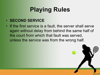 Playing Rules
• SECOND SERVICE
• If the first service is a fault, the server shall serve
again without delay from behind the same half of
the court from which that fault was served,
unless the service was from the wrong half.
 