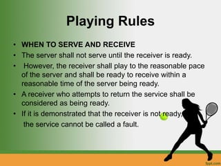 Playing Rules
• WHEN TO SERVE AND RECEIVE
• The server shall not serve until the receiver is ready.
• However, the receiver shall play to the reasonable pace
of the server and shall be ready to receive within a
reasonable time of the server being ready.
• A receiver who attempts to return the service shall be
considered as being ready.
• If it is demonstrated that the receiver is not ready,
the service cannot be called a fault.
 