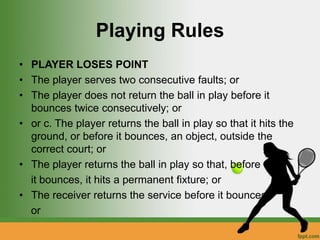 Playing Rules
• PLAYER LOSES POINT
• The player serves two consecutive faults; or
• The player does not return the ball in play before it
bounces twice consecutively; or
• or c. The player returns the ball in play so that it hits the
ground, or before it bounces, an object, outside the
correct court; or
• The player returns the ball in play so that, before
it bounces, it hits a permanent fixture; or
• The receiver returns the service before it bounces;
or
 