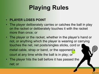 Playing Rules
• PLAYER LOSES POINT
• The player deliberately carries or catches the ball in play
on the racket or deliberately touches it with the racket
more than once; or
• The player or the racket, whether in the player’s hand or
not, or anything which the player is wearing or carrying
touches the net, net posts/singles sticks, cord or
metal cable, strap or band, or the opponent’s
court at any time while the ball is in play; or
• The player hits the ball before it has passed the
net; or
 