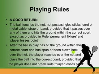 Playing Rules
• A GOOD RETURN
• The ball touches the net, net posts/singles sticks, cord or
metal cable, strap or band, provided that it passes over
any of them and hits the ground within the correct court;
except as provided in Rule ‘permanent fixture’ and
‘player losses point’.
• After the ball in play has hit the ground within the
correct court and has spun or been blown back
over the net, the player reaches over the net and
plays the ball into the correct court, provided that
the player does not break Rule “player losses point”
 