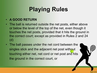 Playing Rules
• A GOOD RETURN
• The ball is returned outside the net posts, either above
or below the level of the top of the net, even though it
touches the net posts, provided that it hits the ground in
the correct court; except as provided in Rules 2 and 24
(d)
• The ball passes under the net cord between the
singles stick and the adjacent net post without
touching either net, net cord or net post and hits
the ground in the correct court, or
 