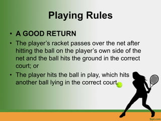 Playing Rules
• A GOOD RETURN
• The player’s racket passes over the net after
hitting the ball on the player’s own side of the
net and the ball hits the ground in the correct
court; or
• The player hits the ball in play, which hits
another ball lying in the correct court.
 