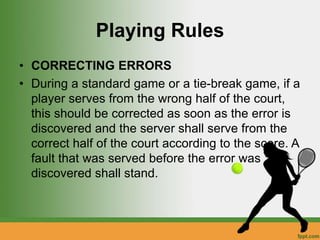 Playing Rules
• CORRECTING ERRORS
• During a standard game or a tie-break game, if a
player serves from the wrong half of the court,
this should be corrected as soon as the error is
discovered and the server shall serve from the
correct half of the court according to the score. A
fault that was served before the error was
discovered shall stand.
 