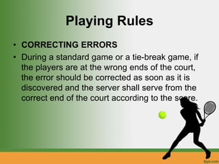 Playing Rules
• CORRECTING ERRORS
• During a standard game or a tie-break game, if
the players are at the wrong ends of the court,
the error should be corrected as soon as it is
discovered and the server shall serve from the
correct end of the court according to the score.
 