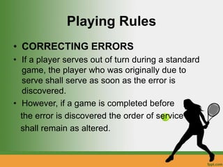 Playing Rules
• CORRECTING ERRORS
• If a player serves out of turn during a standard
game, the player who was originally due to
serve shall serve as soon as the error is
discovered.
• However, if a game is completed before
the error is discovered the order of service
shall remain as altered.
 