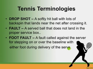 Tennis Terminologies
• DROP SHOT – A softly hit ball with lots of
backspin that lands near the net after crossing it.
• FAULT – A served ball that does not land in the
proper service box..
• FOOT FAULT – A fault called against the server
for stepping on or over the baseline with
either foot during delivery of the serve.
 