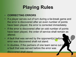 Playing Rules
• CORRECTING ERRORS
• If a player serves out of turn during a tie-break game and
the error is discovered after an even number of points
have been played, the error is corrected immediately.
• If the error is discovered after an odd number of points
have been played, the order of service shall remain as
altered.
• A fault that was served by the opponent(s) before the
error was discovered shall not stand.
• In doubles, if the partners of one team serve out of turn,
a fault that was served before the error was
discovered shall stand.
 