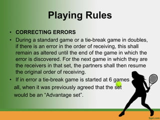 Playing Rules
• CORRECTING ERRORS
• During a standard game or a tie-break game in doubles,
if there is an error in the order of receiving, this shall
remain as altered until the end of the game in which the
error is discovered. For the next game in which they are
the receivers in that set, the partners shall then resume
the original order of receiving.
• If in error a tie-break game is started at 6 games
all, when it was previously agreed that the set
would be an “Advantage set”.
 