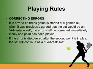 Playing Rules
• CORRECTING ERRORS
• If in error a tie-break game is started at 6 games all,
when it was previously agreed that the set would be an
“Advantage set”, the error shall be corrected immediately
if only one point has been played.
• If the error is discovered after the second point is in play,
the set will continue as a “Tie-break set”.
 