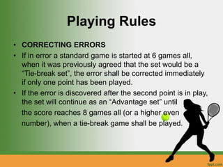 Playing Rules
• CORRECTING ERRORS
• If in error a standard game is started at 6 games all,
when it was previously agreed that the set would be a
“Tie-break set”, the error shall be corrected immediately
if only one point has been played.
• If the error is discovered after the second point is in play,
the set will continue as an “Advantage set” until
the score reaches 8 games all (or a higher even
number), when a tie-break game shall be played.
 