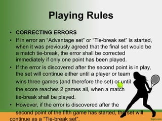 Playing Rules
• CORRECTING ERRORS
• If in error an “Advantage set” or “Tie-break set” is started,
when it was previously agreed that the final set would be
a match tie-break, the error shall be corrected
immediately if only one point has been played.
• If the error is discovered after the second point is in play,
the set will continue either until a player or team
wins three games (and therefore the set) or until
the score reaches 2 games all, when a match
tie-break shall be played.
• However, if the error is discovered after the
second point of the fifth game has started, the set will
continue as a “Tie-break set”.
 