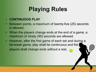 Playing Rules
• CONTINUOUS PLAY
• Between points, a maximum of twenty-five (25) seconds
is allowed.
• When the players change ends at the end of a game, a
maximum of ninety (90) seconds are allowed.
• However, after the first game of each set and during a
tie-break game, play shall be continuous and the
players shall change ends without a rest.
 