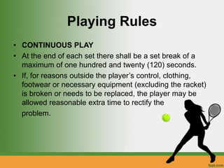 Playing Rules
• CONTINUOUS PLAY
• At the end of each set there shall be a set break of a
maximum of one hundred and twenty (120) seconds.
• If, for reasons outside the player’s control, clothing,
footwear or necessary equipment (excluding the racket)
is broken or needs to be replaced, the player may be
allowed reasonable extra time to rectify the
problem.
 