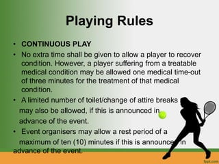 Playing Rules
• CONTINUOUS PLAY
• No extra time shall be given to allow a player to recover
condition. However, a player suffering from a treatable
medical condition may be allowed one medical time-out
of three minutes for the treatment of that medical
condition.
• A limited number of toilet/change of attire breaks
may also be allowed, if this is announced in
advance of the event.
• Event organisers may allow a rest period of a
maximum of ten (10) minutes if this is announced in
advance of the event.
 