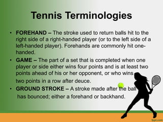 Tennis Terminologies
• FOREHAND – The stroke used to return balls hit to the
right side of a right-handed player (or to the left side of a
left-handed player). Forehands are commonly hit one-
handed.
• GAME – The part of a set that is completed when one
player or side either wins four points and is at least two
points ahead of his or her opponent, or who wins
two points in a row after deuce.
• GROUND STROKE – A stroke made after the ball
has bounced; either a forehand or backhand.
 