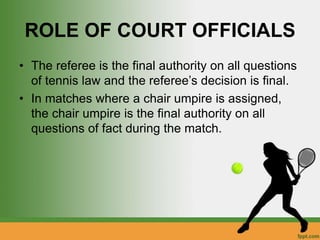 ROLE OF COURT OFFICIALS
• The referee is the final authority on all questions
of tennis law and the referee’s decision is final.
• In matches where a chair umpire is assigned,
the chair umpire is the final authority on all
questions of fact during the match.
 