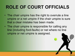 ROLE OF COURT OFFICIALS
• The chair umpire has the right to overrule a line
umpire or a net umpire if the chair umpire is sure
that a clear mistake has been made.
• The chair umpire is responsible for calling any
line (including foot-faults) or net where no line
umpire or net umpire is assigned.
 