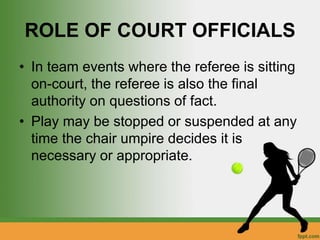 ROLE OF COURT OFFICIALS
• In team events where the referee is sitting
on-court, the referee is also the final
authority on questions of fact.
• Play may be stopped or suspended at any
time the chair umpire decides it is
necessary or appropriate.
 
