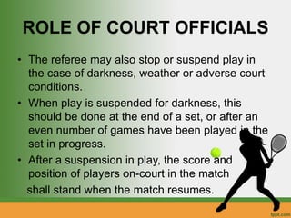 ROLE OF COURT OFFICIALS
• The referee may also stop or suspend play in
the case of darkness, weather or adverse court
conditions.
• When play is suspended for darkness, this
should be done at the end of a set, or after an
even number of games have been played in the
set in progress.
• After a suspension in play, the score and
position of players on-court in the match
shall stand when the match resumes.
 