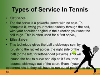 Types of Service In Tennis
• Flat Serve
• The flat serve is a powerful serve with no spin. To
complete it, swing your racket directly through the ball,
with your shoulder angled in the direction you want the
ball to go. This is often used for a first serve.,
• Slice Serve
• This technique gives the ball a sideways spin by
brushing the racket across the right side of the
ball (or the left, for left-handed players). This will
cause the ball to curve and dip as it flies, then
bounce sideways out of the court. Even if your
opponent hits it, they will have to run out of position to do
so.
 