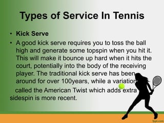 Types of Service In Tennis
• Kick Serve
• A good kick serve requires you to toss the ball
high and generate some topspin when you hit it.
This will make it bounce up hard when it hits the
court, potentially into the body of the receiving
player. The traditional kick serve has been
around for over 100years, while a variation
called the American Twist which adds extra
sidespin is more recent.
 