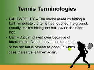 Tennis Terminologies
• HALF-VOLLEY – The stroke made by hitting a
ball immediately after is has touched the ground,
usually implies hitting the ball low on the short
hop.
• LET – A point played over because of
interference. Also, a serve that hits the top
of the net but is otherwise good, in which
case the serve is taken again.
 