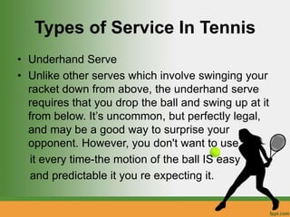 Types of Service In Tennis
• Underhand Serve
• Unlike other serves which involve swinging your
racket down from above, the underhand serve
requires that you drop the ball and swing up at it
from below. It’s uncommon, but perfectly legal,
and may be a good way to surprise your
opponent. However, you don't want to use
it every time-the motion of the ball IS easy
and predictable it you re expecting it.
 