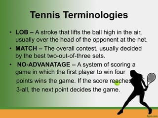 Tennis Terminologies
• LOB – A stroke that lifts the ball high in the air,
usually over the head of the opponent at the net.
• MATCH – The overall contest, usually decided
by the best two-out-of-three sets.
• NO-ADVANATAGE – A system of scoring a
game in which the first player to win four
points wins the game. If the score reaches
3-all, the next point decides the game.
 