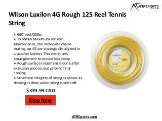 Wilson Luxilon 4G Rough 125 Reel Tennis
String
$339.99 CAD
Shop Now
ATRSports.com
660' reel/200m
To obtain Maximum Tension
Maintenance, the molecular chains
making up 4G are strategically aligned in
a parallel fashion. This minimizes
entanglement to ensure less creep
Rough surface treatment is done after
extrusion process but prior to final
cooling
Structural integrity of string is secure as
denting is done while string is still soft
 