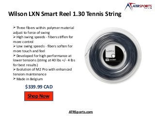 Wilson LXN Smart Reel 1.30 Tennis String
$339.99 CAD
Shop Now
ATRSports.com
Three fibers within polymer material
adjust to force of swing
High swing speeds - fibers stiffen for
more control
Low swing speeds - fibers soften for
more touch and feel
Developed for high performance at
lower tensions (string at 40 lbs +/- 4 lbs
for best results)
Evolution of M2 Pro with enhanced
tension maintenance
Made in Belgium
 