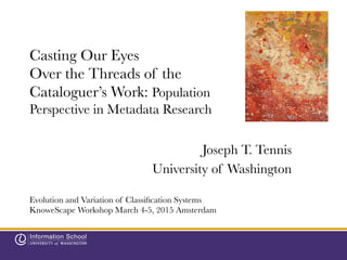Casting Our Eyes
Over the Threads of the
Cataloguer’s Work: Population
Perspective in Metadata Research

Joseph T. Tennis
University of Washington
Evolution and Variation of Classiﬁcation Systems
KnoweScape Workshop March 4-5, 2015 Amsterdam
 