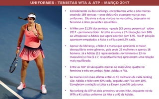 UNIFORMES - TENISTAS WTA & ATP – MARÇO 2017
www.jambosb.com.br
• Considerando os dois rankings, encontramos vinte e oito marcas
vestindo 189 tenistas – onze delas não ostentam marcas nos
uniformes. São vinte e duas marcas no masculino, dezessete no
feminino e doze presentes em ambos.
• A Nike com 21,5% dos tenistas - queda 0,5 ponto percentual sobre
2017 - permanece líder. A Lotto assumiu a 2ª colocação com 14%
ao ultrapassar a Adidas que agora aparece com 12%. Na 4ª posição
aparecem empatadas a Asics e a Fila com 6,5% cada.
• Apesar da liderança, a Nike é a marca que apresenta o maior
desequilíbrio entre gêneros, pois veste 25 mulheres e apenas 18
homens. Já a Adidas (11 representantes no feminino e 13 no
masculino) e Fila (6 e 7 respectivamente) apresentam uma relação
mais equilibrada.
• Entre as TOP 10 são quatro marcas no masculino, quatro no
feminino e três em ambos: Nike, Adidas e Fila.
• As marcas com mais atletas entre os 10 melhores de cada ranking
são: Adidas e Nike com 40% cada, seguidas por Fila com 10%.
Completam a relação a Lotto e a Eleven com 5% cada uma.
• No ranking da ATP os dois primeiros vestem Nike, enquanto no da
WTA a #1 utiliza uniforme da Nike e a #2 da Adidas.
 