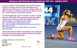 Em 2013, ao notar a forte competição no mercado de material
esportivo, decidimos analisar as marcas de equipamentos
utilizadas pelos 100 primeiros tenistas dos rankings da ATP e da
WTA, o que gerou o trabalho que pode ser visto pelo link abaixo:
2013 - http://pt.slideshare.net/jambosb/tenis-18808336
As movimentações das marcas nos motivou a realizar o mesmo
estudo em 2015, 2016 e 2017, quando acrescentamos análises
comparativas com base nos dados dos períodos anteriores,
conforme pode ser conferido nos links a seguir:
2015 - http://pt.slideshare.net/jambosb/tennis-2015
2016 - https://pt.slideshare.net/jambosb/equipamentos-dos-tenistas-top-
100-atp-wta-maro-2016
2017 - https://www.slideshare.net/jambosb/tenistas-top-100-seus-
equipamentos-2017
Dando continuidade à iniciativa, apresentamos aqui a edição de
2018 do estudo considerando os rankings das duas associações
publicados em 19 de março de 2018.
MARCAS ESPORTIVAS DOS TENISTAS TOP 100 – MARÇO 2018
Produzido e editado por Jambo Sport Business
Idel Halfen
Luiz Ratto
Francisco Machado
ABRIL 2018
www.jambosb.com.br
 